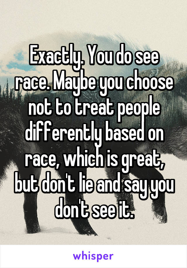 Exactly. You do see race. Maybe you choose not to treat people differently based on race, which is great, but don't lie and say you don't see it.