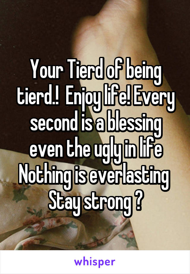 Your Tierd of being tierd.!  Enjoy life! Every second is a blessing even the ugly in life
Nothing is everlasting 
Stay strong 💪