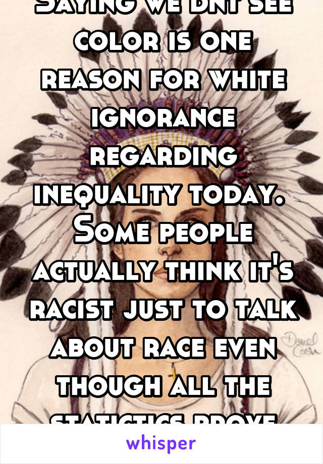 Saying we dnt see color is one reason for white ignorance regarding inequality today.  Some people actually think it's racist just to talk about race even though all the statictics prove inequality