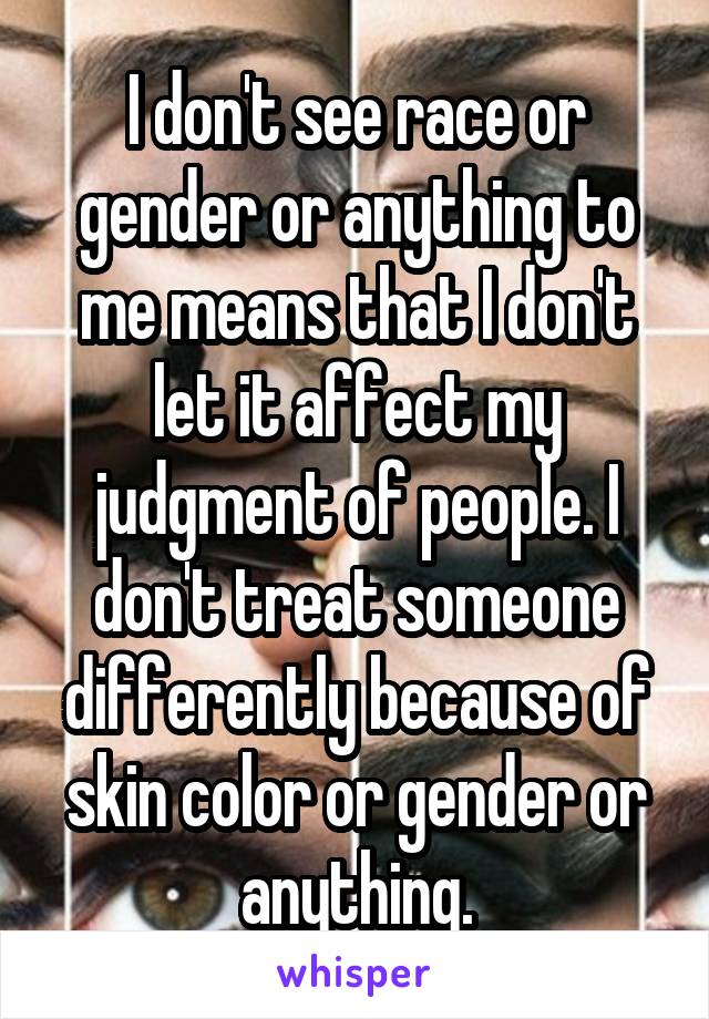 I don't see race or gender or anything to me means that I don't let it affect my judgment of people. I don't treat someone differently because of skin color or gender or anything.