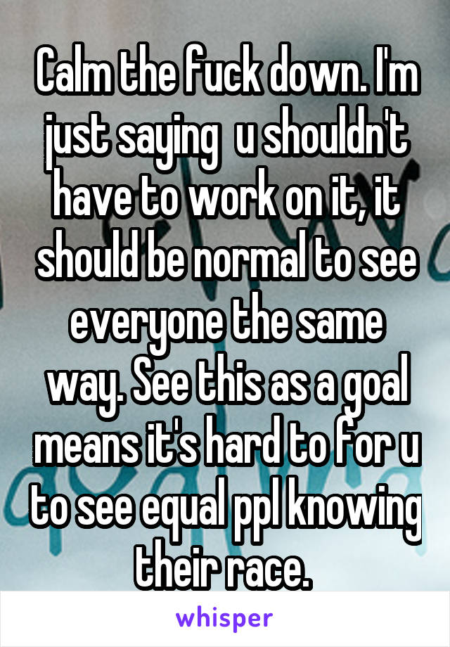 Calm the fuck down. I'm just saying  u shouldn't have to work on it, it should be normal to see everyone the same way. See this as a goal means it's hard to for u to see equal ppl knowing their race. 