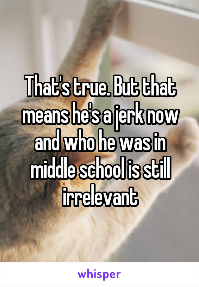 That's true. But that means he's a jerk now and who he was in middle school is still irrelevant