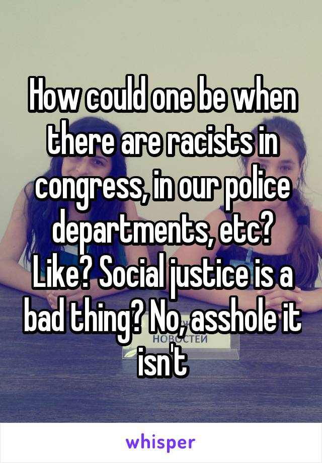 How could one be when there are racists in congress, in our police departments, etc? Like? Social justice is a bad thing? No, asshole it isn't