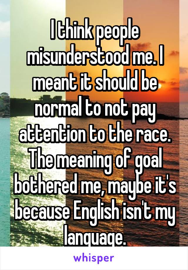 I think people misunderstood me. I meant it should be normal to not pay attention to the race. The meaning of goal bothered me, maybe it's because English isn't my language.