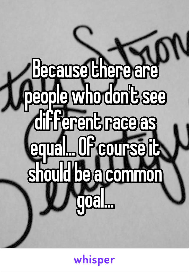 Because there are people who don't see different race as equal... Of course it should be a common goal...