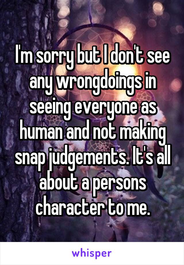 I'm sorry but I don't see any wrongdoings in seeing everyone as human and not making snap judgements. It's all about a persons character to me.