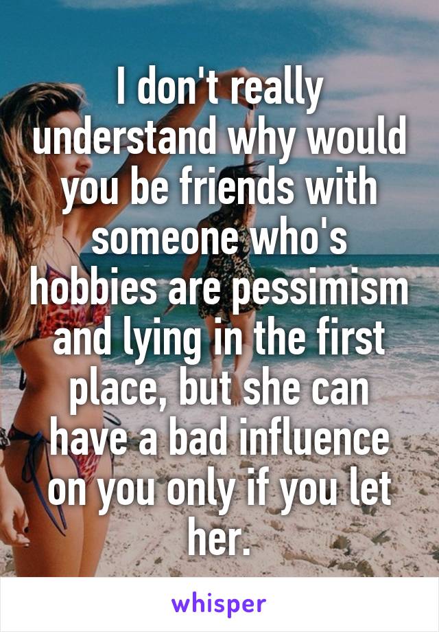 I don't really understand why would you be friends with someone who's hobbies are pessimism and lying in the first place, but she can have a bad influence on you only if you let her.