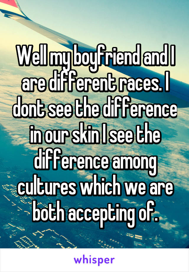 Well my boyfriend and I are different races. I dont see the difference in our skin I see the difference among cultures which we are both accepting of.