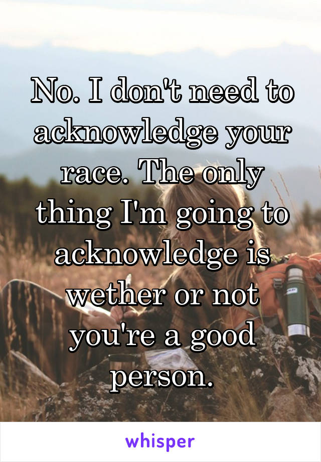 No. I don't need to acknowledge your race. The only thing I'm going to acknowledge is wether or not you're a good person.