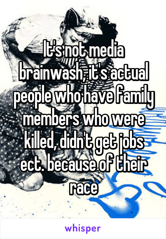 It's not media brainwash, it's actual people who have family members who were killed, didn't get jobs ect. because of their race