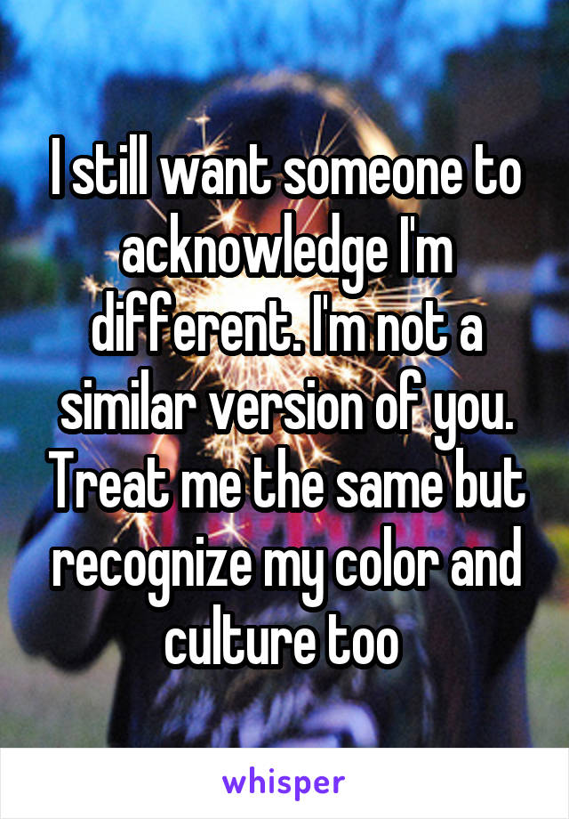 I still want someone to acknowledge I'm different. I'm not a similar version of you. Treat me the same but recognize my color and culture too 