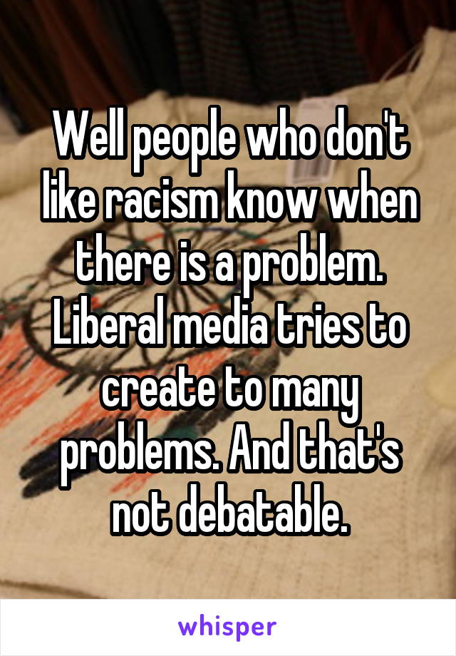 Well people who don't like racism know when there is a problem. Liberal media tries to create to many problems. And that's not debatable.