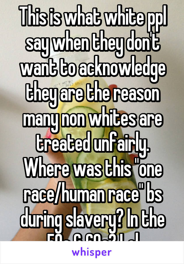 This is what white ppl say when they don't want to acknowledge they are the reason many non whites are treated unfairly. Where was this "one race/human race" bs during slavery? In the 50s & 60s? Lol