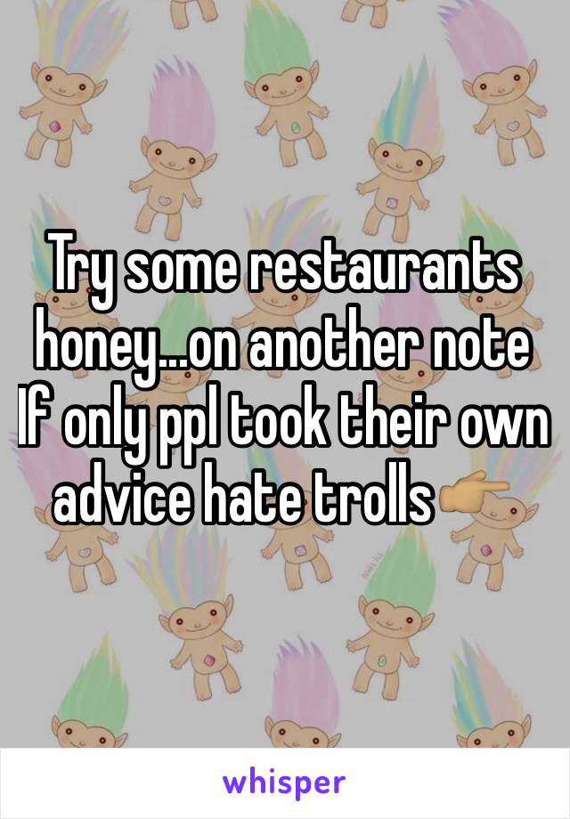Try some restaurants honey...on another note If only ppl took their own advice hate trolls👉🏽
