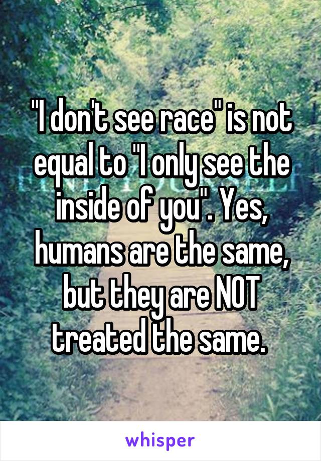 "I don't see race" is not equal to "I only see the inside of you". Yes, humans are the same, but they are NOT treated the same. 