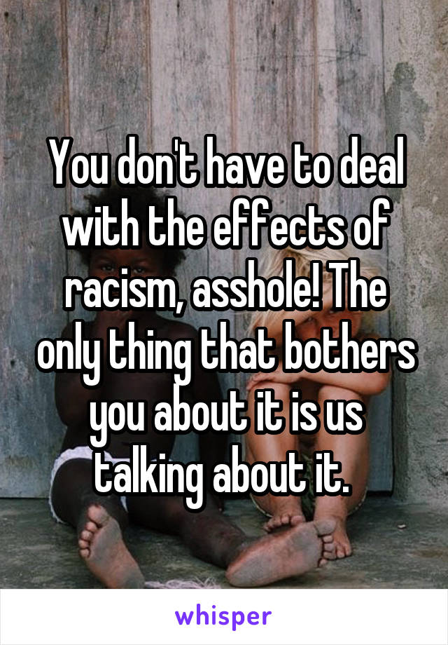 You don't have to deal with the effects of racism, asshole! The only thing that bothers you about it is us talking about it. 