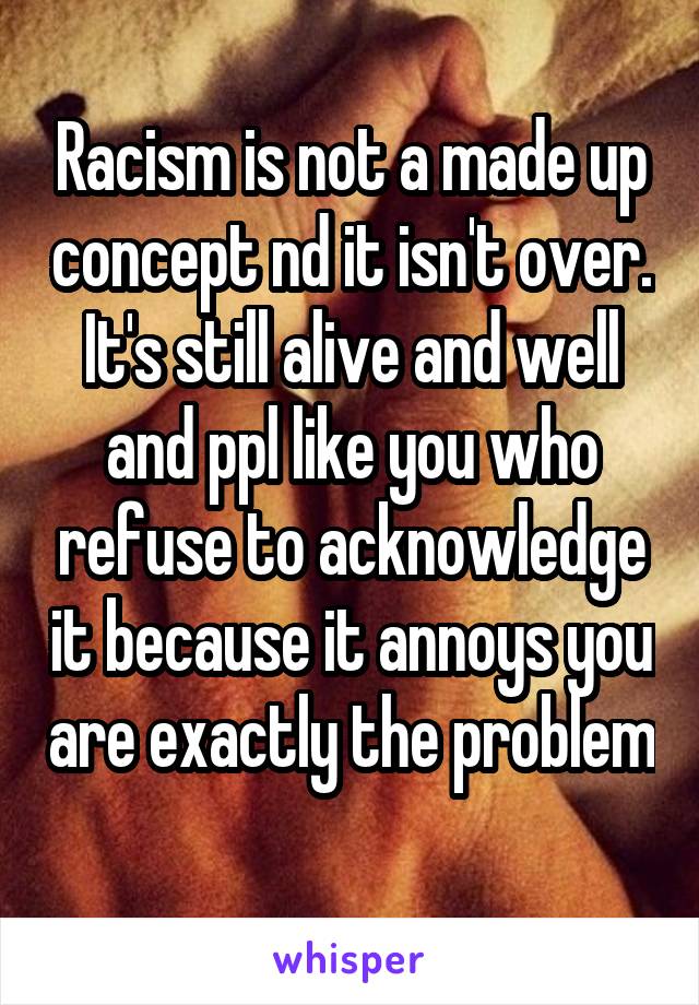 Racism is not a made up concept nd it isn't over. It's still alive and well and ppl like you who refuse to acknowledge it because it annoys you are exactly the problem 