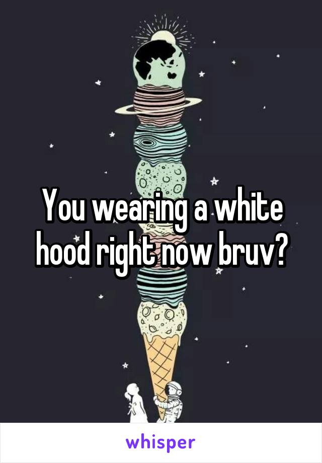 You wearing a white hood right now bruv?