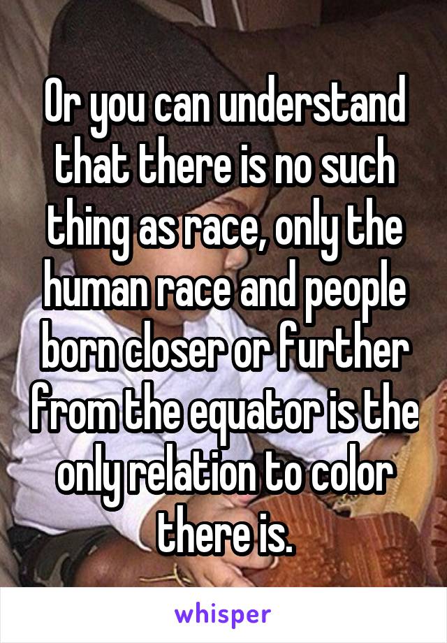 Or you can understand that there is no such thing as race, only the human race and people born closer or further from the equator is the only relation to color there is.