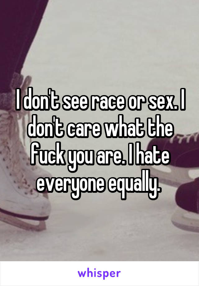 I don't see race or sex. I don't care what the fuck you are. I hate everyone equally. 