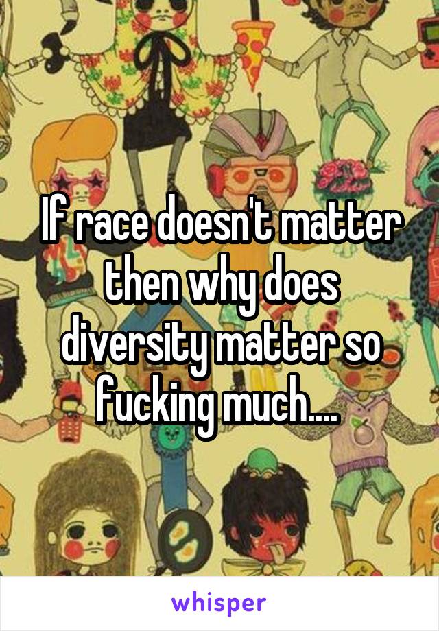 If race doesn't matter then why does diversity matter so fucking much.... 