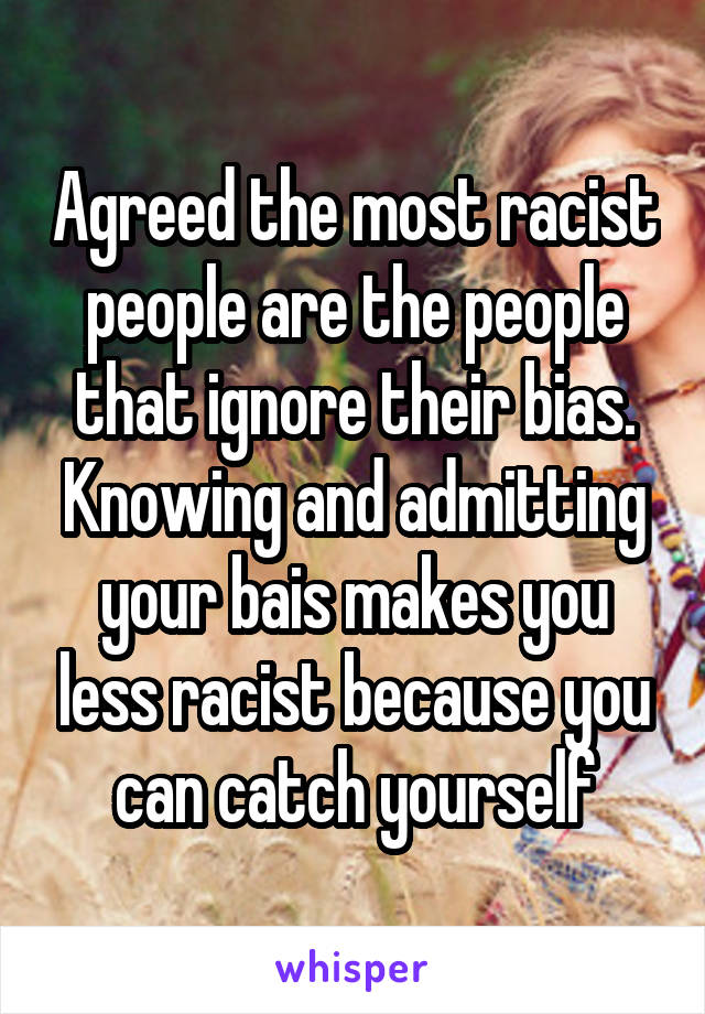 Agreed the most racist people are the people that ignore their bias. Knowing and admitting your bais makes you less racist because you can catch yourself