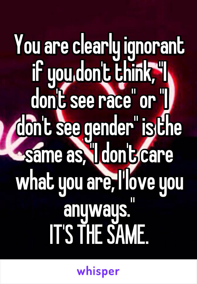 You are clearly ignorant if you don't think, "I don't see race" or "I don't see gender" is the same as, "I don't care what you are, I love you anyways."
IT'S THE SAME.