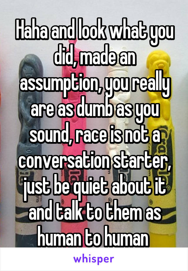 Haha and look what you did, made an assumption, you really are as dumb as you sound, race is not a conversation starter, just be quiet about it and talk to them as human to human 