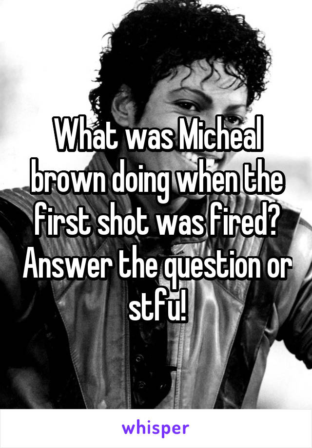 What was Micheal brown doing when the first shot was fired? Answer the question or stfu!