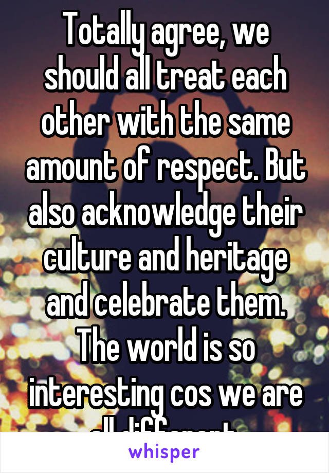 Totally agree, we should all treat each other with the same amount of respect. But also acknowledge their culture and heritage and celebrate them. The world is so interesting cos we are all different.