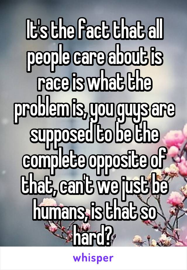 It's the fact that all people care about is race is what the problem is, you guys are supposed to be the complete opposite of that, can't we just be humans, is that so hard? 