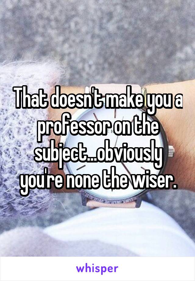 That doesn't make you a professor on the subject...obviously you're none the wiser.