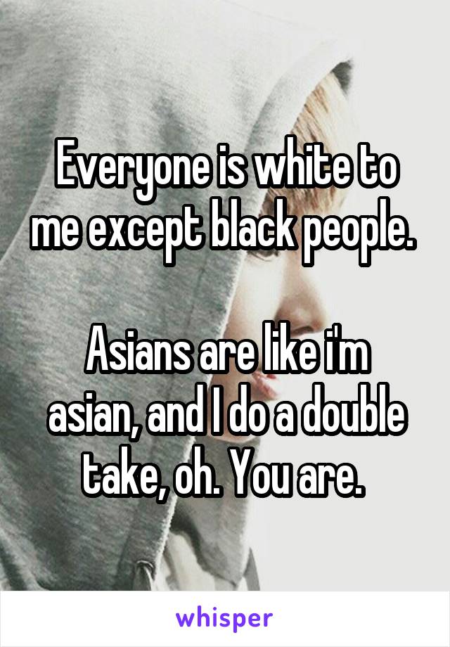 Everyone is white to me except black people. 

Asians are like i'm asian, and I do a double take, oh. You are. 