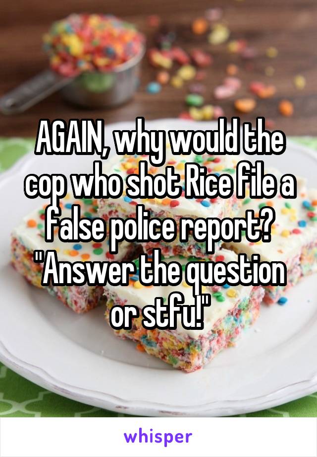 AGAIN, why would the cop who shot Rice file a false police report? "Answer the question or stfu!"