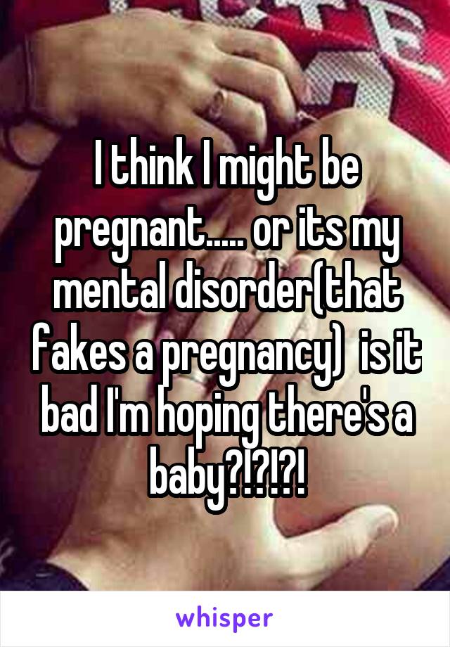 I think I might be pregnant..... or its my mental disorder(that fakes a pregnancy)  is it bad I'm hoping there's a baby?!?!?!