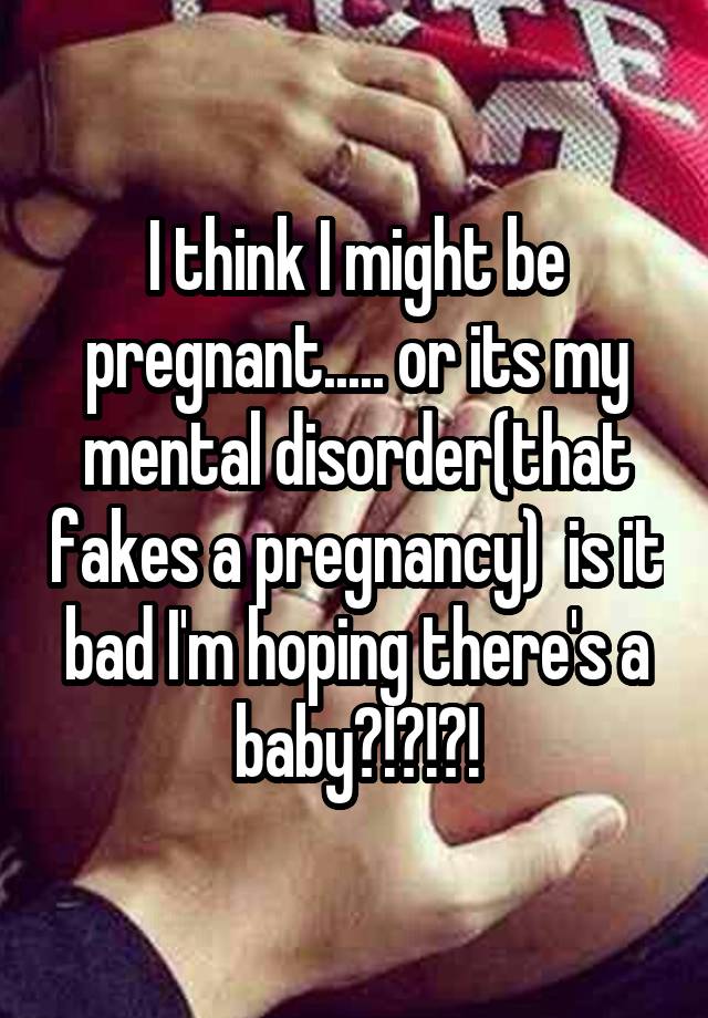 I think I might be pregnant..... or its my mental disorder(that fakes a pregnancy)  is it bad I'm hoping there's a baby?!?!?!