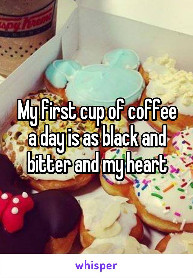 My first cup of coffee a day is as black and bitter and my heart