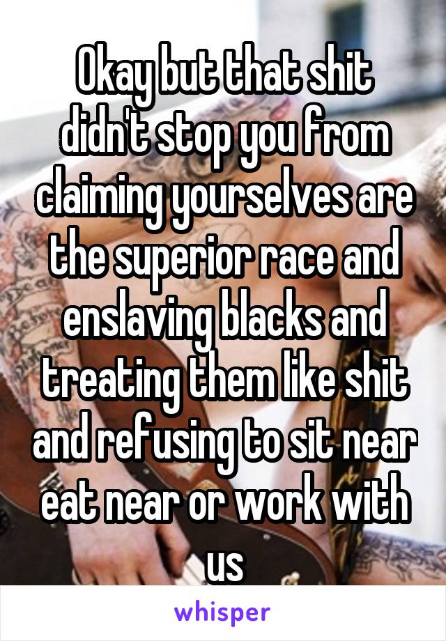 Okay but that shit didn't stop you from claiming yourselves are the superior race and enslaving blacks and treating them like shit and refusing to sit near eat near or work with us