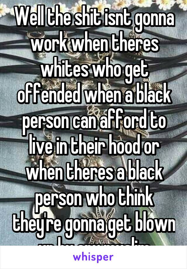 Well the shit isnt gonna work when theres whites who get offended when a black person can afford to live in their hood or when theres a black person who think they're gonna get blown up by any muslim