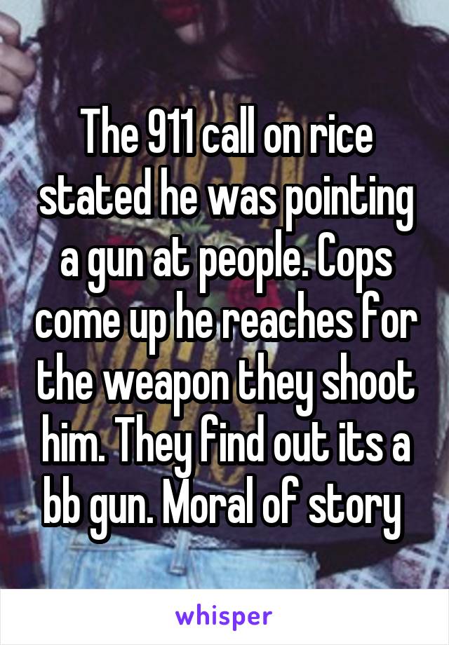 The 911 call on rice stated he was pointing a gun at people. Cops come up he reaches for the weapon they shoot him. They find out its a bb gun. Moral of story 