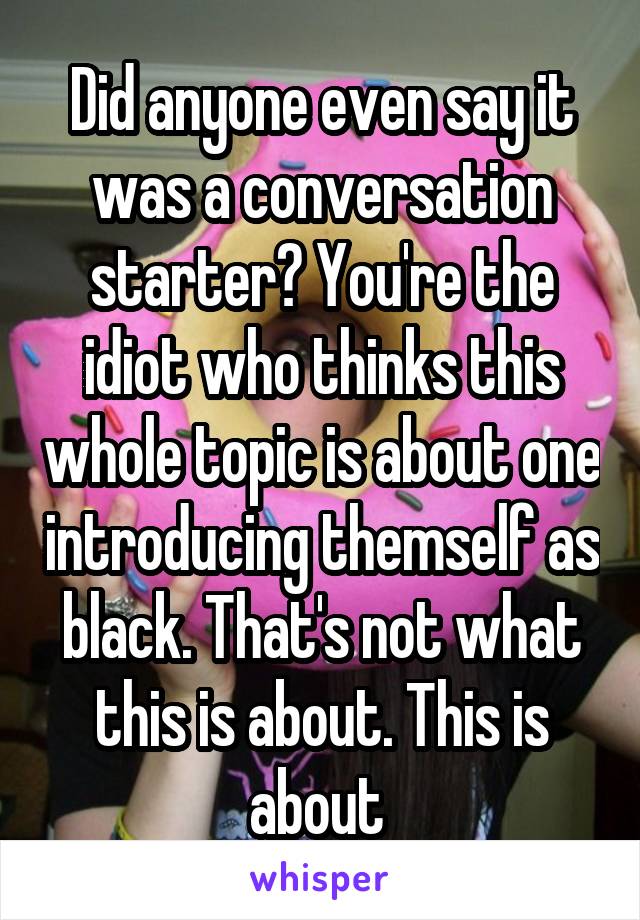 Did anyone even say it was a conversation starter? You're the idiot who thinks this whole topic is about one introducing themself as black. That's not what this is about. This is about 