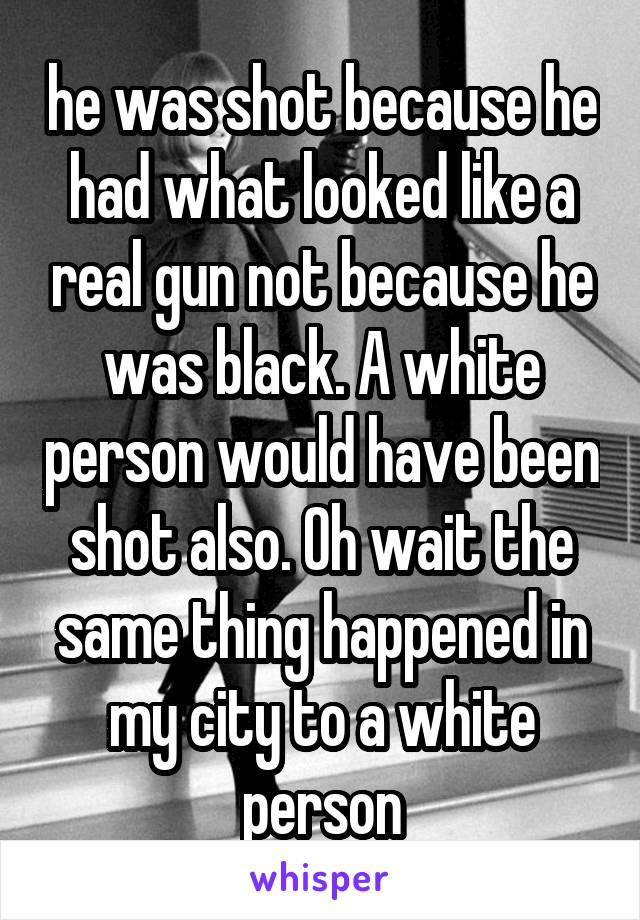 he was shot because he had what looked like a real gun not because he was black. A white person would have been shot also. Oh wait the same thing happened in my city to a white person