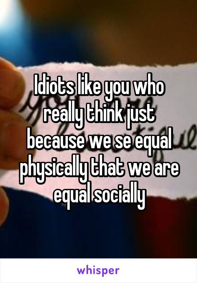 Idiots like you who really think just because we se equal physically that we are equal socially