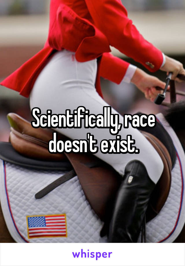 Scientifically, race doesn't exist.