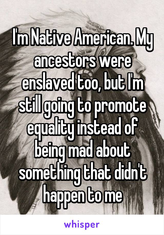 I'm Native American. My ancestors were enslaved too, but I'm still going to promote equality instead of being mad about something that didn't happen to me