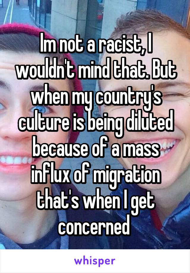 Im not a racist, I wouldn't mind that. But when my country's culture is being diluted because of a mass influx of migration that's when I get concerned 