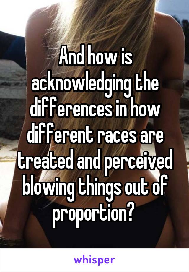 And how is acknowledging the differences in how different races are treated and perceived blowing things out of proportion? 