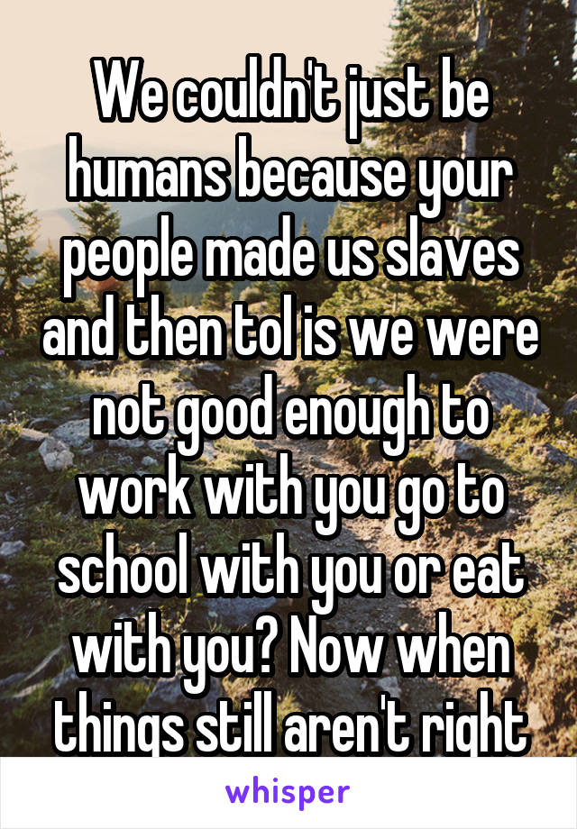 We couldn't just be humans because your people made us slaves and then tol is we were not good enough to work with you go to school with you or eat with you? Now when things still aren't right