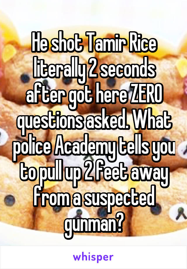 He shot Tamir Rice literally 2 seconds after got here ZERO questions asked. What police Academy tells you to pull up 2 feet away from a suspected gunman?