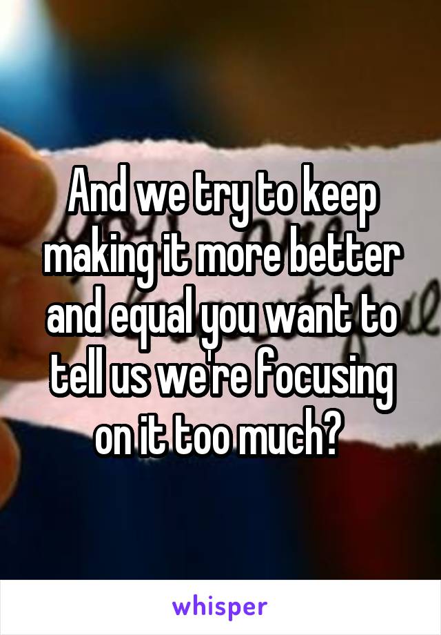 And we try to keep making it more better and equal you want to tell us we're focusing on it too much? 